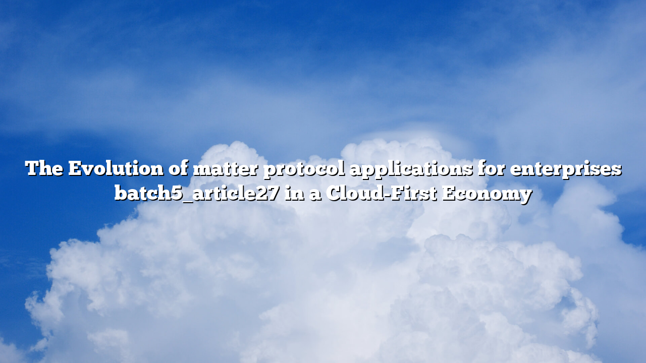 The Evolution of matter protocol applications for enterprises batch5_article27 in a Cloud-First Economy